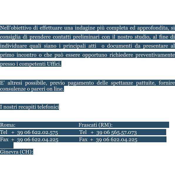 Saremo lieti di ricevervi presso i nostri Uffici, previo appuntamento.  E’ possibile fissare riunioni in audio e/o video conferenza.  Nell’obiettivo di effettuare una indagine più completa ed approfondita, si consiglia di prendere contatti preliminari con il nostro studio, al fine di individuare quali siano i principali atti  o documenti da presentare al primo incontro o che può essere opportuno richiedere preventivamente presso i competenti Uffici.  E’ altresi possibile, previo pagamento delle spettanze pattuite, fornire consulenze o pareri on line.    I nostri recapiti telefonici   Roma:				                  Frascati (RM):					    Tel   +  39 06 622.02.575	          Tel   +  39 06 565.57.073                         Fax  +  39 06 622.04.225		 Fax  +  39 06 622.04.225       			    Ginevra (CH):					Zurigo (CH) Tèl +41 (0) 22 508.29.91		Tel    + 41 (0) 44 520.82.49  Mail: info@studionegroni.com	 Skype: studio.negroni