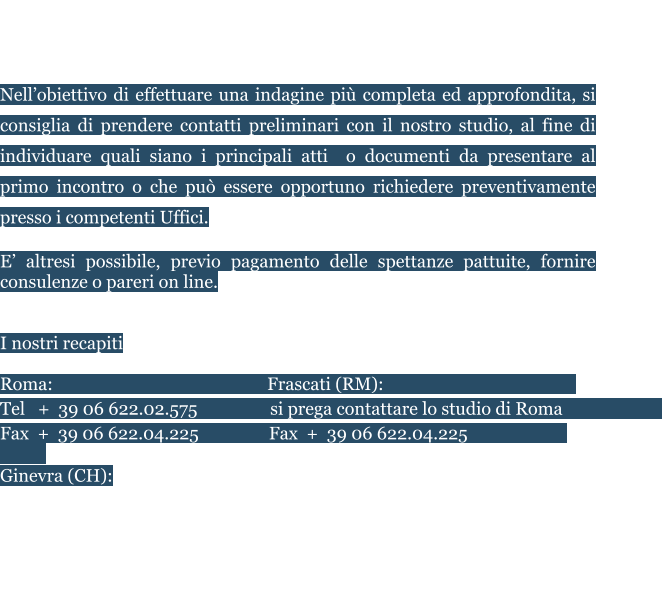 Saremo lieti di ricevervi presso i nostri Uffici, previo appuntamento.  E’ possibile fissare riunioni in audio e/o video conferenza.  Nell’obiettivo di effettuare una indagine più completa ed approfondita, si consiglia di prendere contatti preliminari con il nostro studio, al fine di individuare quali siano i principali atti  o documenti da presentare al primo incontro o che può essere opportuno richiedere preventivamente presso i competenti Uffici. E’ altresi possibile, previo pagamento delle spettanze pattuite, fornire consulenze o pareri on line.    I nostri recapiti   Roma:				                  Frascati (RM):					    Tel   +  39 06 622.02.575	          si prega contattare lo studio di Roma                         Fax  +  39 06 622.04.225		 Fax  +  39 06 622.04.225       			    Ginevra (CH):					Zurigo (CH) Tèl +41 (0) 22 508.29.91		Tel   + 41 (0) 44 520.82.49  Dubai (UAE) 					Abu Dhabi (UAE) Tel +971.4.327.2707			7° Piano - CI Tower - Zona Khalidiya  Mail: info@studionegroni.com	 Skype: studio.negroni